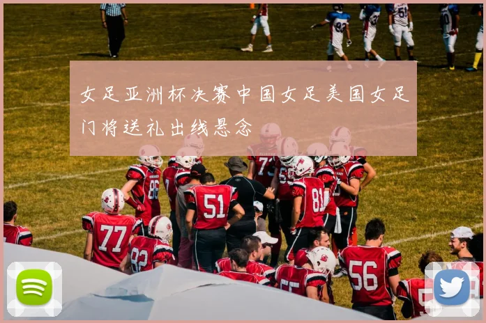 女足亚洲杯决赛中国女足美国女足门将送礼出线悬念