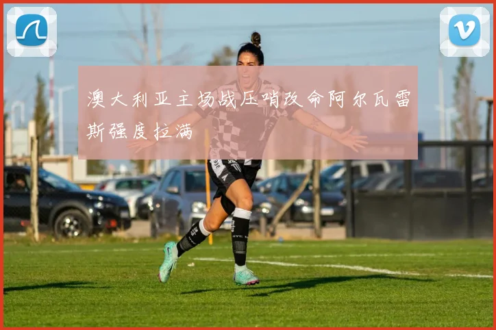 澳大利亚主场战压哨改命阿尔瓦雷斯强度拉满