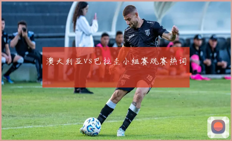 澳大利亚vs巴拉圭小组赛观赛热词