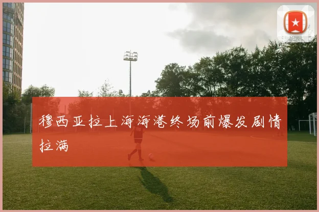 穆西亚拉上海海港终场前爆发剧情拉满