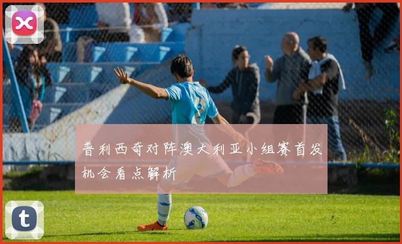 普利西奇对阵澳大利亚小组赛首发机会看点解析