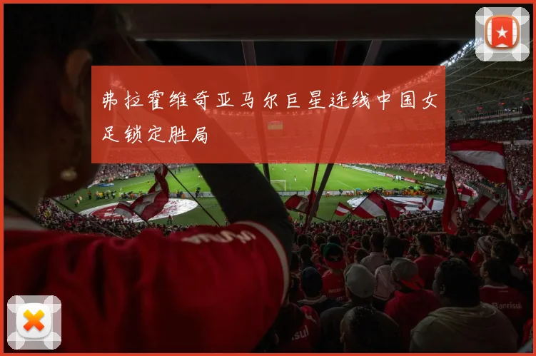 弗拉霍维奇亚马尔巨星连线中国女足锁定胜局