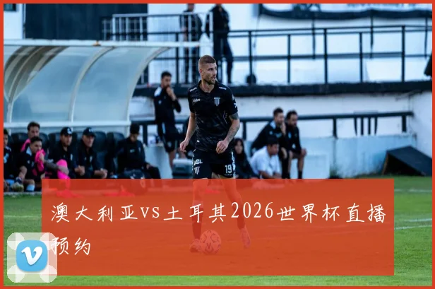 澳大利亚vs土耳其2026世界杯直播预约