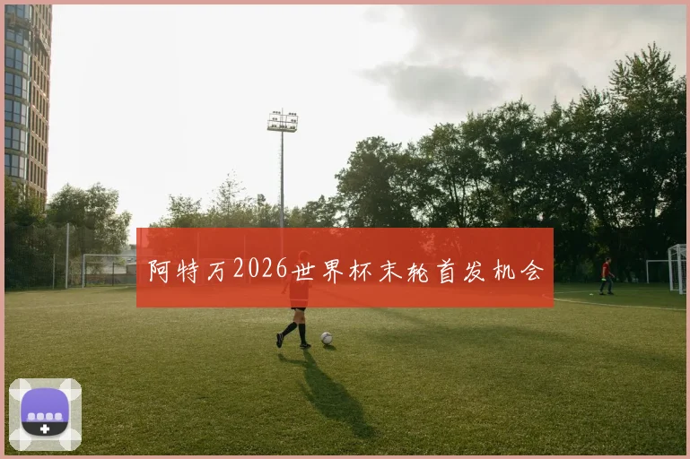 阿特万2026世界杯末轮首发机会