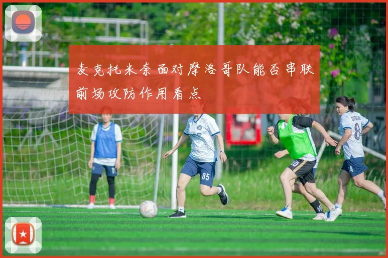 麦克托米奈面对摩洛哥队能否串联前场攻防作用看点
