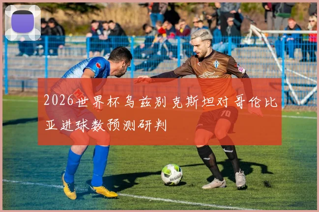 2026世界杯乌兹别克斯坦对哥伦比亚进球数预测研判