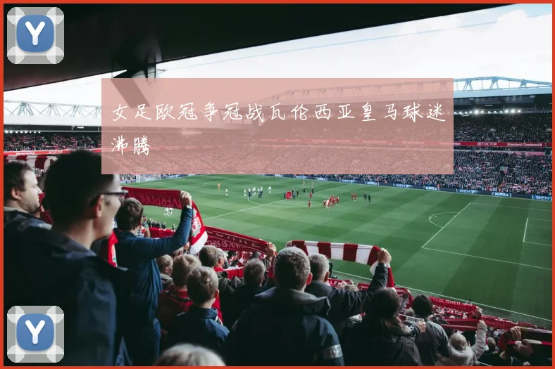 女足欧冠争冠战瓦伦西亚皇马球迷沸腾