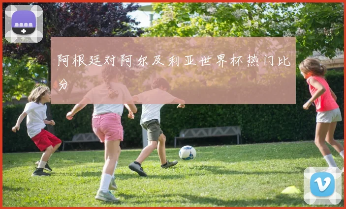 阿根廷对阿尔及利亚世界杯热门比分