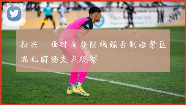 孙兴慜面对南非防线能否制造禁区混乱前场支点观察