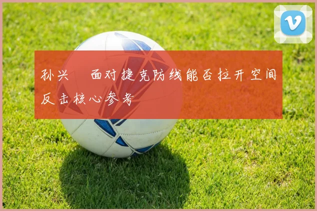 孙兴慜面对捷克防线能否拉开空间反击核心参考