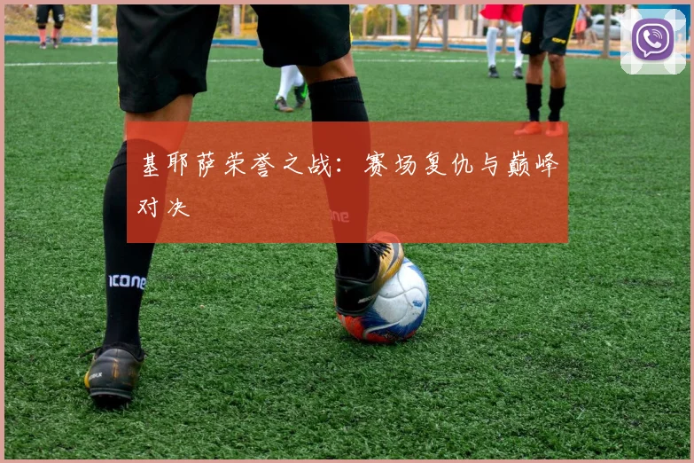 基耶萨荣誉之战：赛场复仇与巅峰对决