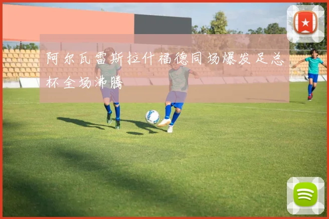 阿尔瓦雷斯拉什福德同场爆发足总杯全场沸腾