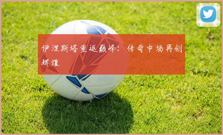 伊涅斯塔重返巅峰：传奇中场再创辉煌