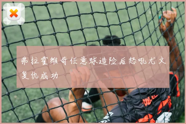 弗拉霍维奇任意球造险后怒吼尤文复仇成功