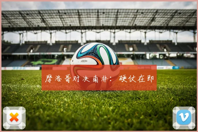 摩洛哥对决南非：硬仗在即