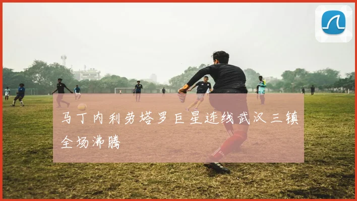 马丁内利劳塔罗巨星连线武汉三镇全场沸腾