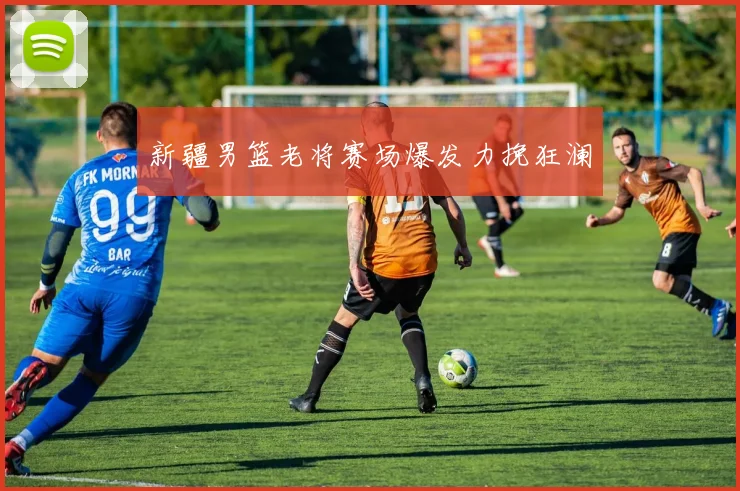 新疆男篮老将赛场爆发力挽狂澜