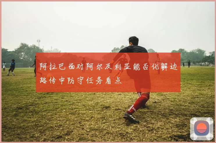 阿拉巴面对阿尔及利亚能否化解边路传中防守任务看点