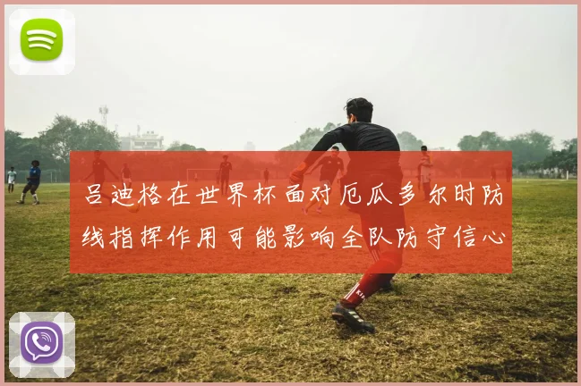 吕迪格在世界杯面对厄瓜多尔时防线指挥作用可能影响全队防守信心