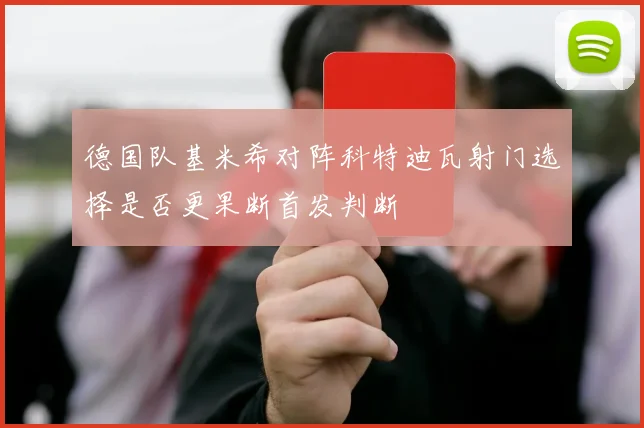 德国队基米希对阵科特迪瓦射门选择是否更果断首发判断