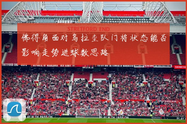 佛得角面对乌拉圭队门将状态能否影响走势进球数思路