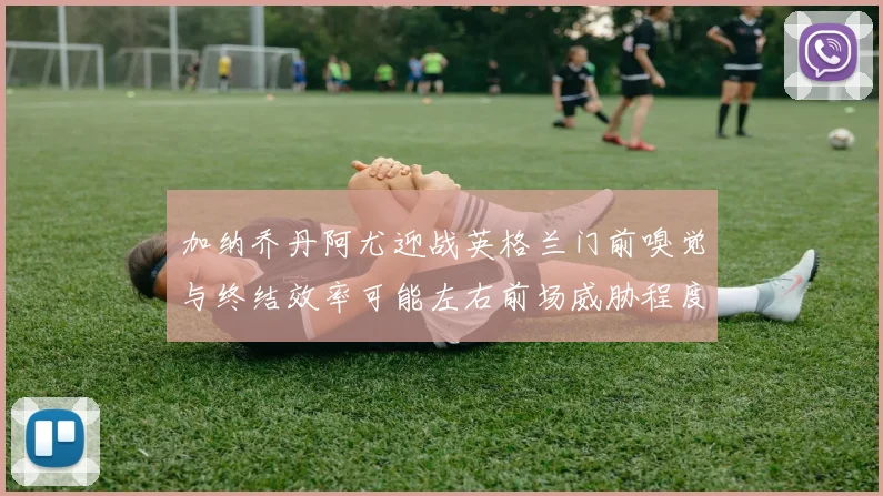 加纳乔丹阿尤迎战英格兰门前嗅觉与终结效率可能左右前场威胁程度