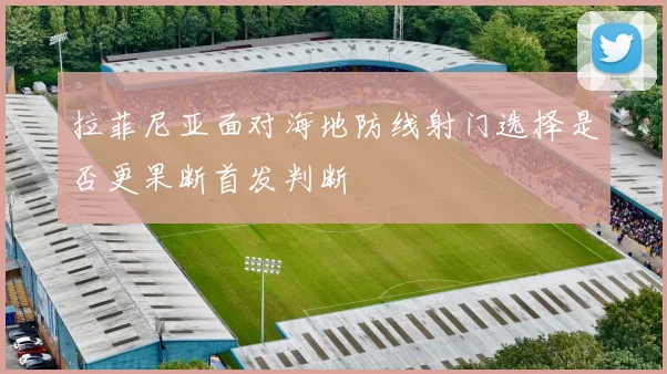 拉菲尼亚面对海地防线射门选择是否更果断首发判断