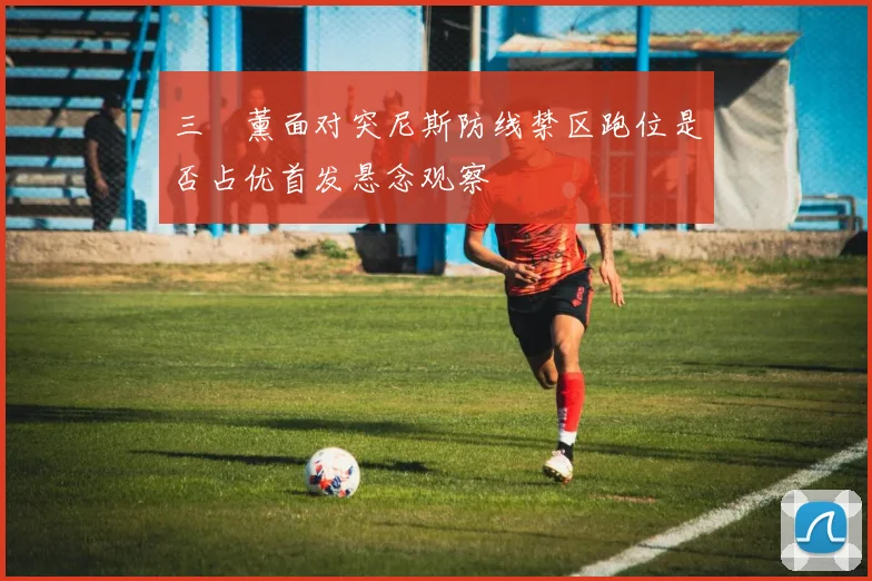 三笘薰面对突尼斯防线禁区跑位是否占优首发悬念观察