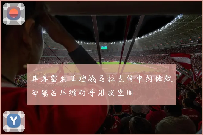 库库雷利亚迎战乌拉圭传中封堵效率能否压缩对手进攻空间