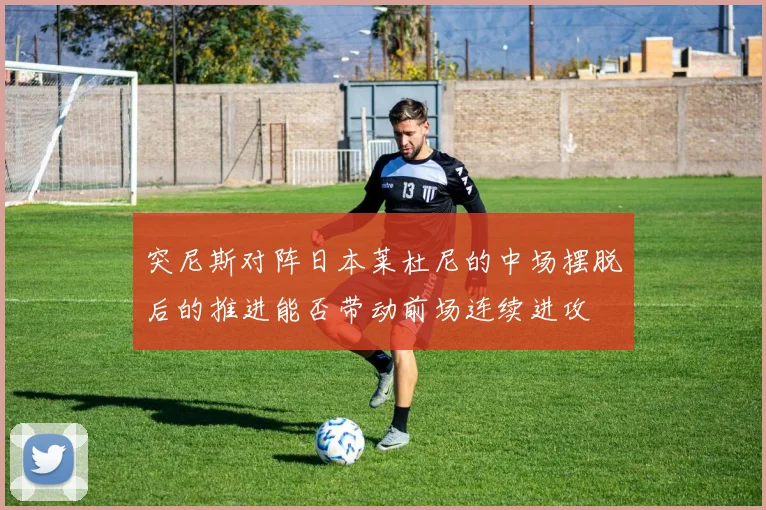 突尼斯对阵日本莱杜尼的中场摆脱后的推进能否带动前场连续进攻
