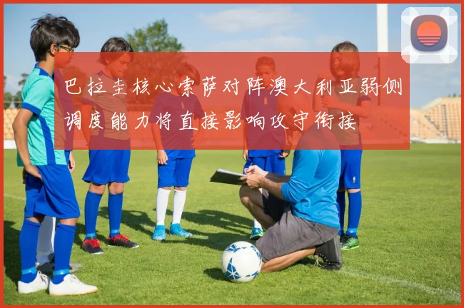 巴拉圭核心索萨对阵澳大利亚弱侧调度能力将直接影响攻守衔接
