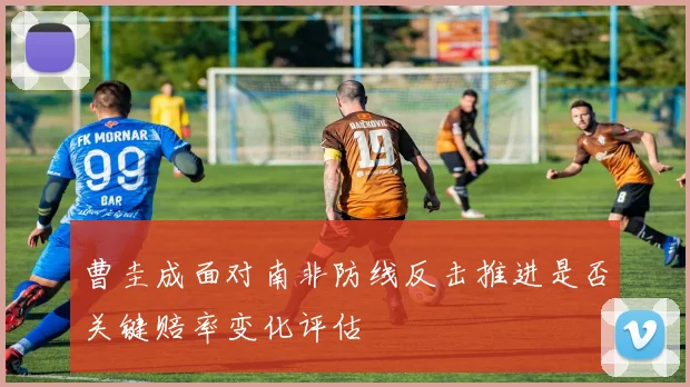 曹圭成面对南非防线反击推进是否关键赔率变化评估
