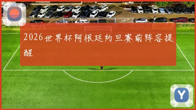2026世界杯阿根廷约旦赛前阵容提醒