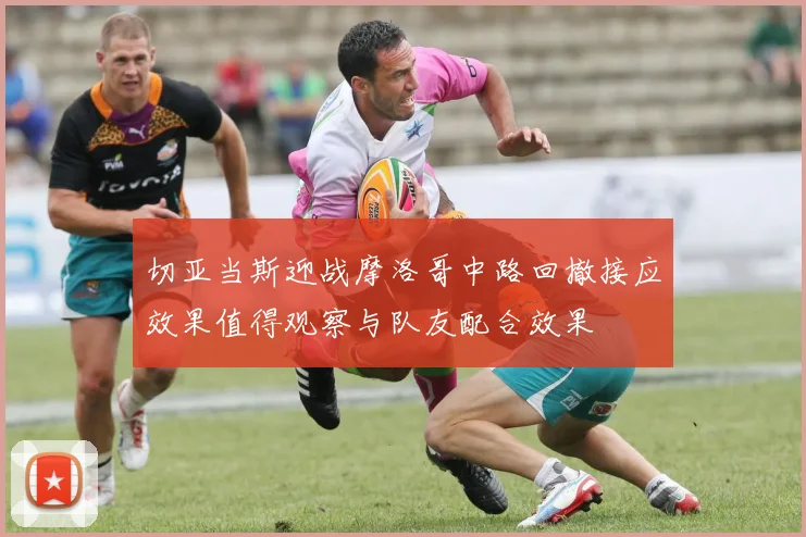切亚当斯迎战摩洛哥中路回撤接应效果值得观察与队友配合效果