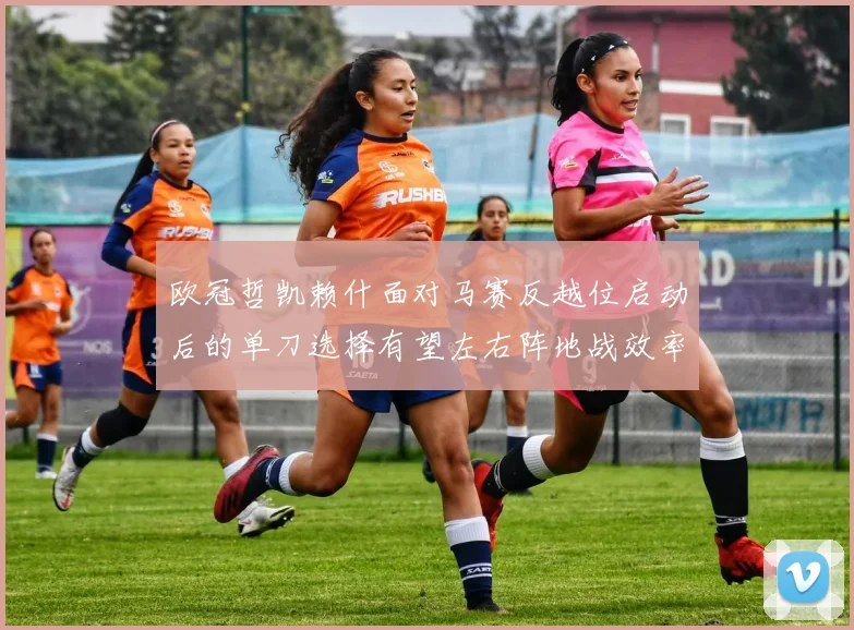 欧冠哲凯赖什面对马赛反越位启动后的单刀选择有望左右阵地战效率