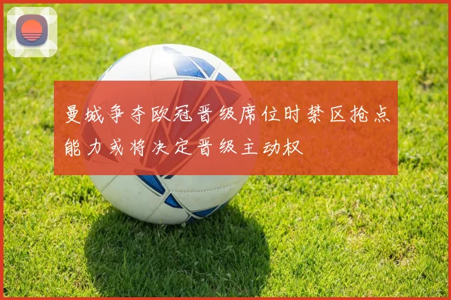 曼城争夺欧冠晋级席位时禁区抢点能力或将决定晋级主动权