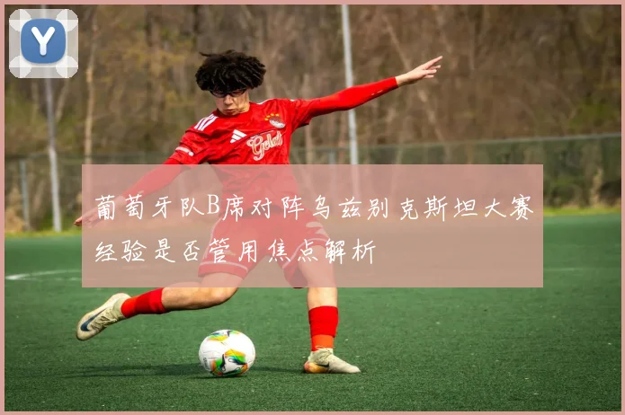 葡萄牙队B席对阵乌兹别克斯坦大赛经验是否管用焦点解析