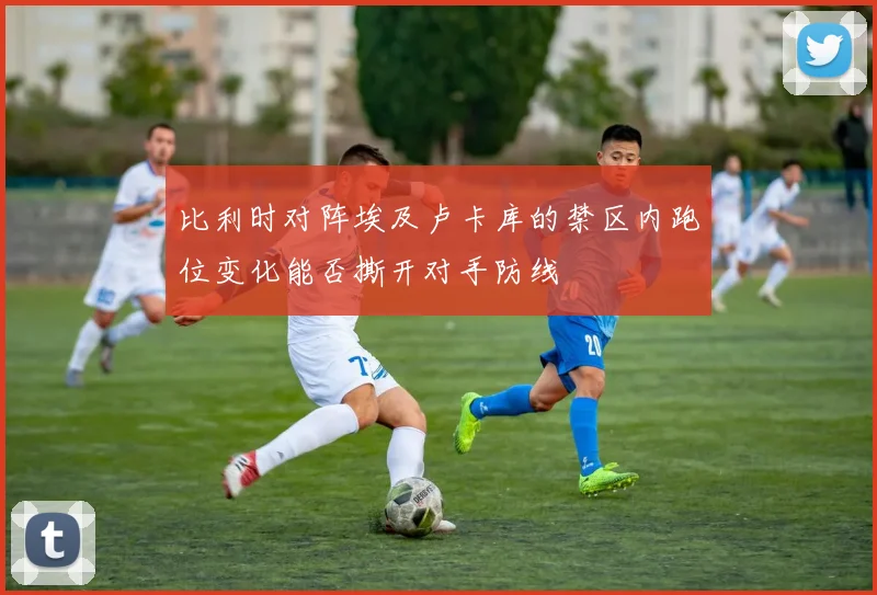 比利时对阵埃及卢卡库的禁区内跑位变化能否撕开对手防线