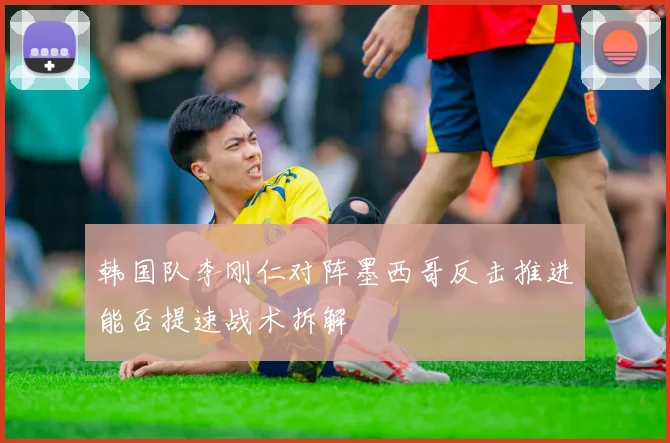 韩国队李刚仁对阵墨西哥反击推进能否提速战术拆解