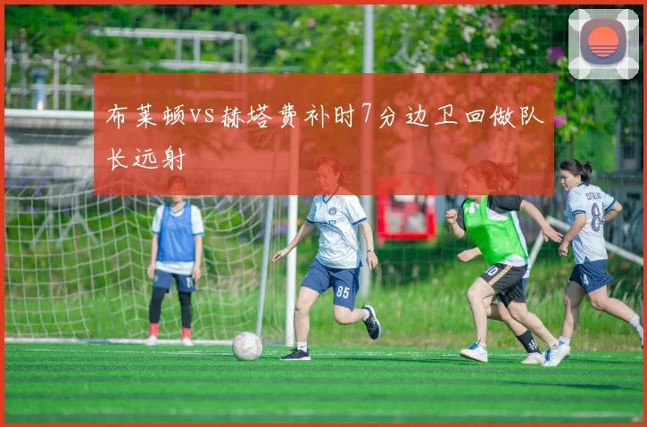 布莱顿vs赫塔费补时7分边卫回做队长远射