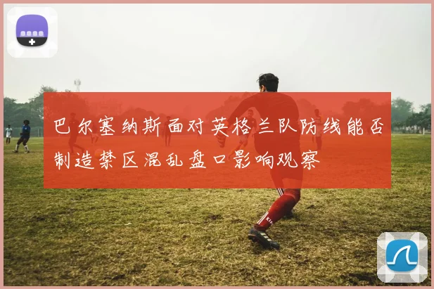 巴尔塞纳斯面对英格兰队防线能否制造禁区混乱盘口影响观察