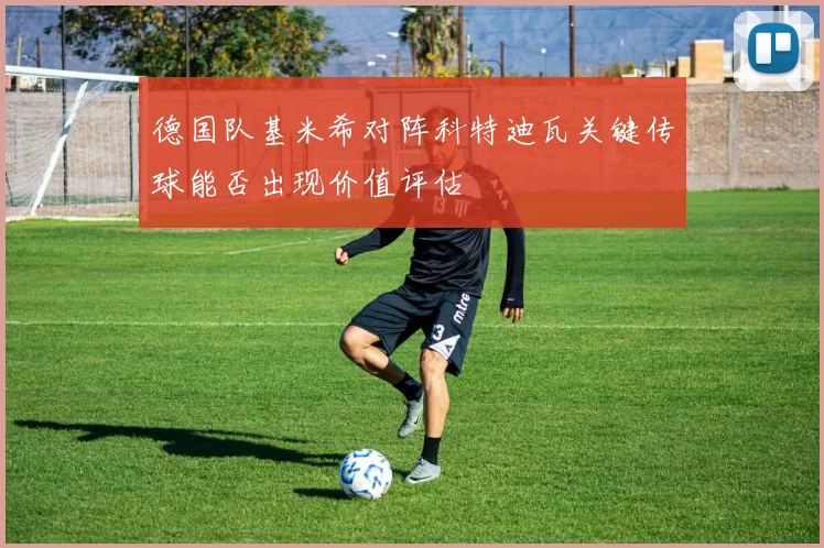 德国队基米希对阵科特迪瓦关键传球能否出现价值评估