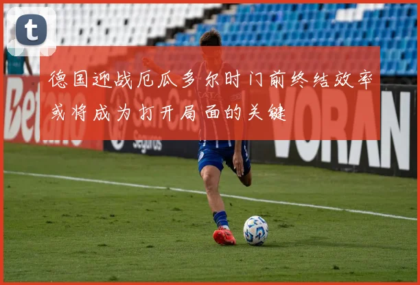 德国迎战厄瓜多尔时门前终结效率或将成为打开局面的关键